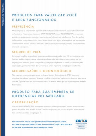 Para saber mais, procure o seu gerente de relacionamento pessoa jurídica
da CAIXA ou ligue para 0800 702 4000. Um consultor do Grupo CAIXA SEGUROS
vai até você. Acesse também: www.caixaseguros.com.br.
PRE V I D Ê N C IA
Muitas empresas já comprovaram: a produtividade no trabalho está diretamente relacionada ao bem-estar
do funcionário. Foi pensando nisso que a CAIXA PREVIDÊNCIA criou o PREV EMPRESARIAL, um plano de
previdência para empresas, sindicatos e associações que valorizam seus trabalhadores. Com ele, ganham
os funcionários, que podem trabalhar com a certeza de um futuro seguro, e as empresas, que otimizam seus
investimentos em recursos humanos, diminuem a rotatividade de profissionais e ganham o comprometimento
sincero de suas equipes.
SE G UR O D E V I D A
Um produto completo, personalizado para empresas públicas ou privadas, com 100 funcionários ou mais.
Tem uma flexibilidade para oferecer indenizações diferenciadas por cargos ou outros critérios que sua
empresa possa necessitar. Enfim, é um produto que integra e complementa os benefícios oferecidos pelas
organizações, gerando fidelidade dos funcionários e, o mais importante, proteção para suas famílias.
SE G UR O SA Ú D E E O D O N T O L Ó G I C O
Não importa o tamanho da sua empresa, os Seguros Saúde e Odontológico da CAIXA oferecem a
qualidade dos melhores tratamentos de saúde, com liberdade para seu funcionário escolher com quem vai se
consultar. É possível optar por profissionais no Brasil e no exterior, mesmo que não sejam integrantes da Rede
Referenciada.
PR O D U T O S PARA VA L O RI Z AR V O C Ê
E SEUS F UN C I O N Á RI O S
PR O D U T O PARA SUA E M PRESA SE
D I F EREN C IAR N O M ER C A D O
C API TA L I Z A Ç Ã O
Com a CAIXA CAPITALIZAÇÃO, sua empresa economiza dinheiro para projetos futuros e ainda concorre a
prêmios milionários. Você acredita na sorte e não fica no prejuízo, pois, ao final do plano, recebe de volta
todo o dinheiro investido, corrigido pela TR.
PORTFÓLIODEPRODUTOS
 