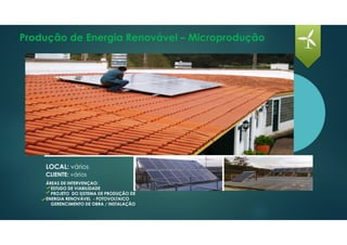 Produção de Energia Renovável – Microprodução
LOCAL: vários
CLIENTE: vários
ÁREAS DE INTERVENÇAO:
ESTUDO DE VIABILIDADE
PROJETO DO SISTEMA DE PRODUÇÃO DE
ENERGIA RENOVÁVEL - FOTOVOLTAICO
GERENCIMENTO DE OBRA / INSTALAÇÃO
 
