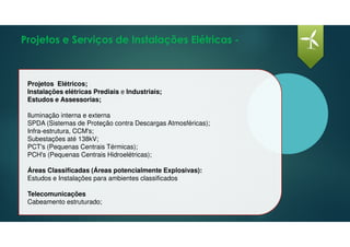 Projetos e Serviços de Instalações Elétricas -
Projetos Elétricos;
Instalações elétricas Prediais e Industriais;
Estudos e Assessorias;
Iluminação interna e externa
SPDA (Sistemas de Proteção contra Descargas Atmosféricas);
Infra-estrutura, CCM's;
Subestações até 138kV;
PCT's (Pequenas Centrais Térmicas);
PCH's (Pequenas Centrais Hidroelétricas);
Áreas Classificadas (Áreas potencialmente Explosivas):
Estudos e Instalações para ambientes classificados
Telecomunicações
Cabeamento estruturado;
 