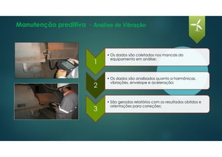 Manutenção preditiva - Análise de Vibração
1
• Os dados são coletados nos mancais do
equipamento em análise;
2
• Os dados são analisados quanto a harmônicas,
vibrações, envelope e aceleração;
3
• São gerados relatórios com os resultados obtidos e
orientações para correções;
 