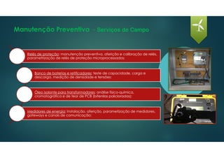 Manutenção Preventiva - Serviços de Campo
Relés de proteção: manutenção preventiva, aferição e calibração de relés,
parametrização de relés de proteção microprocessados;
Banco de baterias e retificadores: teste de capacidade, carga e
descarga, medição de densidade e tensões;
Óleo isolante para transformadores: análise físico-química,
cromatográfica e de teor de PCB (bifenilas policloradas);
Medidores de energia: Instalação, aferição, parametização de medidores,
gateways e canais de comunicação;
 