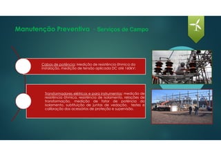 Manutenção Preventiva - Serviços de Campo
Cabos de potência: Medição de resistência ôhmica da
instalação, medição de tensão aplicada DC até 160kV;
Transformadores elétricos e para instrumentos: medição de
resistência ôhmica, resistência de isolamento, relações de
transformação, medição de fator de potência do
isolamento, subtituição de juntas de vedação, testes e
calibração dos acessórios de proteção e supervisão.
 