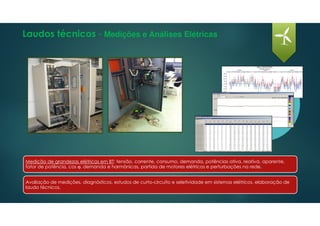 Laudos técnicos - Medições e Análises Elétricas
Avaliação de medições, diagnósticos, estudos de curto-circuito e seletividade em sistemas elétricos, elaboração de
laudo técnicos.
Medição de grandezas elétricas em BT: tensão, corrente, consumo, demanda, potências ativa, reativa, aparente,
fator de potência, cos ϕ, demanda e harmônicas, partida de motores elétricos e perturbações na rede.
 