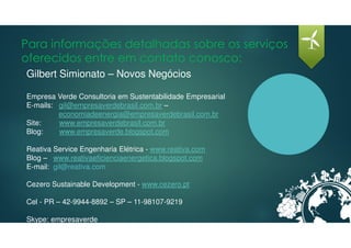 Para informações detalhadas sobre os serviços
oferecidos entre em contato conosco:
Gilbert Simionato – Novos Negócios
Empresa Verde Consultoria em Sustentabilidade Empresarial
E-mails: gil@empresaverdebrasil.com.br –
economiadeenergia@empresaverdebrasil.com.br
Site: www.empresaverdebrasil.com.br
Blog: www.empresaverde.blogspot.com
Reativa Service Engenharia Elétrica - www.reativa.com
Blog – www.reativaeficienciaenergetica.blogspot.com
E-mail: gil@reativa.com
Cezero Sustainable Development - www.cezero.pt
Cel - PR – 42-9944-8892 – SP – 11-98107-9219
Skype: empresaverde
 
