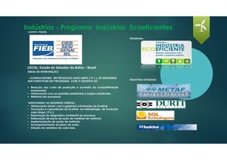 Indústrias - Programa Indústrias Ecoeficientes
LOCAL: Estado de Salvador da Bahia – Brasil
CLIENTE: FIEB/IEL
ÁREAS DE INTERVENÇÃO:
CONSULTADORIA EM PRODUÇÃO MAIS LIMPA ( P+ L ), ÀS INDUSTRIAS
QUE PARTICIPAM NO PROGRAMA, COM O OBJETIVO DE :
Redução dos custo de produção e aumento da competitividade
empresarial;
Alinhamento com as questões ambientais e órgãos ambientais;
Melhoria dos processos;
EXECUTANDO AS SEGUINTES TAREFAS :
• Alinhamento inicial com a gerência e formação do Ecotime;
• Formação e capacitação do Ecotime na metodologia de Produção
mais Limpa ( P+L );
• Elaboração do diagnóstico Ambiental do processo;
• Elaboração de plano de ação de medidas de melhoria;
• Implementação de ações de melhoria;
• Acompanhamento do plano de ação;
• Emissão de relatórios de cada fase.
PROGRAMA:
INDUSTRIAS ATENDIDAS :
 