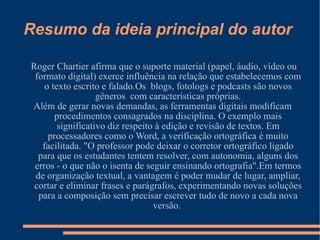 Resumo da ideia principal do autor Roger Chartier afirma que o suporte material (papel, áudio, vídeo ou formato digital) exerce influência na relação que estabelecemos com o texto escrito e falado.Os  blogs, fotologs e podcasts são novos gêneros  com características próprias. Além de gerar novas demandas, as ferramentas digitais modificam procedimentos consagrados na disciplina. O exemplo mais significativo diz respeito à edição e revisão de textos. Em processadores como o Word, a verificação ortográfica é muito facilitada. "O professor pode deixar o corretor ortográfico ligado para que os estudantes tentem resolver, com autonomia, alguns dos erros - o que não o isenta de seguir ensinando ortografia".Em termos de organização textual, a vantagem é poder mudar de lugar, ampliar, cortar e eliminar frases e parágrafos, experimentando novas soluções para a composição sem precisar escrever tudo de novo a cada nova versão.  
