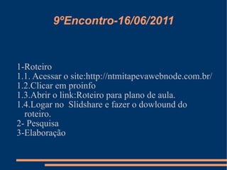 9ºEncontro-16/06/2011 1-Roteiro 1.1. Acessar o site:http://ntmitapevawebnode.com.br/ 1.2.Clicar em proinfo 1.3.Abrir o link:Roteiro para plano de aula. 1.4.Logar no  Slidshare e fazer o dowlound do roteiro. 2- Pesquisa  3-Elaboração 