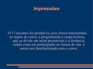 Impressões O 1º encontro foi produtivo, pois foram transmitidas as regras do curso, a programação e carga horária, que se divide em aulas presenciais e a distância, sendo essas em participação no forum do site  e assim nos familiarizando com o curso. 