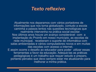 Texto reflexivo Atualmente nos deparamos com vários portadores de informações que nos torna globalizado, contudo a escola caminha a passos lentos nas questões tecnológicas que realmente intervenha na prática social escolar. Nos últimos anos houve um avanço considerável  com  a implantação do Proinfo em nosso município, as escolas da rede municipal,  receberam o suporte de informática com salas ambientadas e vários computadores novos e em muitas das escolas com acesso a internet. E assim ocorre o desafio ao educador para poder  utilizar essas ferramentas a favor da educação. Adequá-las as práticas pedagógicas é um trabalho que requer estudo e preparo, portanto percebo que devo sempre estar me atualizando para melhorar a minha prática. 