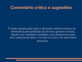 Comentário crítico e sugestões É muito enriquecedor para o educando utilizar recursos da informática para produção de diversos gêneros textuais, ligados aos conteúdos estudados, pois proporciona uma nova maneira de editar e revisar os textos e de uma forma prazerosa.   