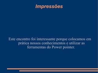 Impressões Este encontro foi interessante porque colocamos em prática nossos conhecimentos e utilizar as ferramentas do Power pointer.  