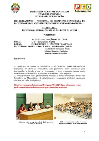 PREFEITURA MUNICIPAL DE VINHEDO
                          ESTADO DE SÃO PAULO
                        SECRETARIA DE EDUCAÇÃO

PRÓ-LETRAMENTO : PROGRAMA DE FORMAÇÃO CONTINUADA DE
PROFESSORES DOS ANOS/SÉRIES INICIAIS DO ENSINO FUNDAMENTAL

                        MATEMÁTICA
         PROFESSORA TUTORA:MARIA SILVIA LEITE ZAMPIERI

                                    PORTFÓLIO

              FASE I:CAPACITAÇÃO DE TUTORES
DATA:         13 a 17 de fevereiro de 2012
LOCAL:        CICLO BÁSICO II / UNICAMP / CAMPINAS
PROFESSORAS FORMADORAS: Maria Lúcia Bontorim Queiróz
                              Maria Inês Sparrapan Muniz
                              Miriam Sampieri Santinho
                              Sandra Meneses Carvalho

Relatório :


A capacitação de tutores de Matemática do PROGRAMA PRÓ-LETRAMENTO
transcorreu em clima de cordialidade, com professoras muito capacitadas para
desempenhar a função a que se propuseram e com professores tutores muito
empenhados em desenvolver os estudos e as atividades a eles propostas.
As reuniões tiveram início ,primeiramente ,reunindo os professores tutores e professores
formadores de Matemática e de Alfabetização e Linguagem, conforme reportagem
citada no anexo I e divulgada em:

http://www.unicamp.br/unicamp/divulgacao/2012/02/14/pro-letramento-reune-
professores-do-ensino-fundamental-que-vao-ensinar-matemat




                                                                                      1
 