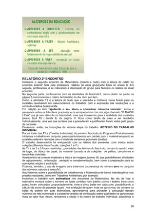 RELATÓRIO 2º ENCONTRO
Iniciamos o segundo encontro de Matemática (manhã e noite) com a leitura do relato do
encontro anterior feita pela professora relatora de cada grupo(vide fotos no anexo I) .Em
seguida, professoras já se colocaram à disposição do grupo para fazerem os relatos do atual
encontro.
Na segunda parte ,continuamos com as atividades do fascículo1, como citado na pauta na
página 6,mencionando o roteiro de trabalho do dia ,item por item.
Como a atividade T2 e a leitura do texto que a precedia e motivava havia ficado para os
cursistas resolverem em casa,iniciamos os trabalhos com a exposição das resoluções e a
correção coletiva dessa tarefa.
Em relação ao item “ajudando o seu aluno a conceituar números naturais”, lemos e
pensamos sobre os três itens propostos e os enriquecemos com um jogo chamado “O MAIOR
LEVA” que já vem descrito no fascículo1, mas que trouxemos para a realidade dos cursistas
(anexo II).A T6 ( tarefa 6) da página 11 ficou como tarefa de casa a ser resolvida
individualmente, uma vez que os itens que a precederam e justificaram foram vistos pelo grupo
de cursistas.
Passamos, então, às instruções da terceira etapa do trabalho: ROTEIRO DO TRABALHO
INDIVIDUAL.
Por se tratar das T I s (Tarefas Individuais) do primeiro fascículo do Programa Pró-Letramento
iniciamos o trabalho em conjunto, para oportunizarmos um contato com o material enquanto as
cursistas estavam reunidas com o intuito de sanarmos possíveis dúvidas.
O trabalho desenvolvido foi enriquecido com os relatos dos presentes ,com vídeos sobre
coleções (Revista Nova Escola: coleções 1 e 2 ).
As T I s de 1 a 5 foram resolvidas , precedidas das leituras do fascículo, do uso do quadro valor
de lugar, do ábaco de papel, do material dourado e de coleções de palitos, canudinhos e
tampinhas coloridas.
Acrescentou-se a esses materiais a leitura de imagens (anexo III) que possibilitaram atividades
de agrupamento , ordenação , seriação e complementação, bem como a preparação para as
operações adição e subtração.
Fizemos, também, o uso de imagens para tratarmos da presença do número zero no conjunto
dos números naturais ( anexoIV).
Aqui falamos sobre a possibilidade de trabalharmos a Matemática de forma interdisciplinar nos
projetos escolares, como em Trabalhos Ambientais, por exemplo.
Incluímos o trabalho com estimativas nos encontros de Matemática. No dia de hoje a
estimativa versava sobre o número de balas contidas num baleiro ;como o baleiro tinha cinco
potes, foram colocadas ,propositadamente, vinte e cinco balas em cada pote ,possibilitando o
cálculo da soma de parcelas iguais . Na avaliação de quem mais se aproximou do número da
balas do baleiro em suas estimativas, aproveitamos para proceder a colocação desses
números na reta numerada e a posterior análise de verificação sobre qual deles se aproximava
mais do valor real. Assim, revisamos a seção 4 do roteiro do trabalho individual, discutimos a


                                                                                              10
 