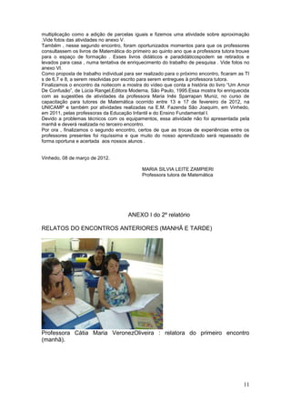 multiplicação como a adição de parcelas iguais e fizemos uma atividade sobre aproximação
.Vide fotos das atividades no anexo V.
Também , nesse segundo encontro, foram oportunizados momentos para que os professores
consultassem os livros de Matemática do primeiro ao quinto ano que a professora tutora trouxe
para o espaço de formação . Esses livros didáticos e paradidáticospodem se retirados e
levados para casa , numa tentativa de enriquecimento do trabalho de pesquisa . Vide fotos no
anexo VI.
Como proposta de trabalho individual para ser realizado para o próximo encontro, ficaram as TI
s de 6,7 e 8, a serem resolvidas por escrito para serem entregues à professora tutora.
Finalizamos o encontro da noitecom a mostra do vídeo que conta a história do livro “Um Amor
De Confusão”, de Lúcia Rangel,Editora Moderna, São Paulo, 1995.Essa mostra foi enriquecida
com as sugestões de atividades da professora Maria Inês Sparrapan Muniz, no curso de
capacitação para tutores de Matemática ocorrido entre 13 e 17 de fevereiro de 2012, na
UNICAMP e também por atividades realizadas na E.M. Fazenda São Joaquim, em Vinhedo,
em 2011, pelas professoras da Educação Infantil e do Ensino Fundamental I.
Devido a problemas técnicos com os equipamentos, essa atividade não foi apresentada pela
manhã e deverá realizada no terceiro encontro.
Por ora , finalizamos o segundo encontro, certos de que as trocas de experiências entre os
professores presentes foi riquíssima e que muito do nosso aprendizado será repassado de
forma oportuna e acertada aos nossos alunos .


Vinhedo, 08 de março de 2012.

                                             MARIA SILVIA LEITE ZAMPIERI
                                             Professora tutora de Matemática




                                       ANEXO I do 2º relatório

RELATOS DO ENCONTROS ANTERIORES (MANHÃ E TARDE)




Professora Cátia Maria VeronezOliveira : relatora do primeiro encontro
(manhã).




                                                                                           11
 