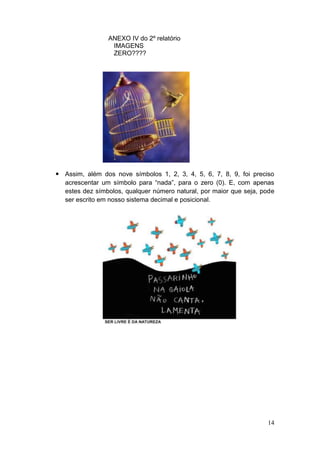ANEXO IV do 2º relatório
                  IMAGENS
                  ZERO????




 Assim, além dos nove símbolos 1, 2, 3, 4, 5, 6, 7, 8, 9, foi preciso
  acrescentar um símbolo para “nada”, para o zero (0). E, com apenas
  estes dez símbolos, qualquer número natural, por maior que seja, pode
  ser escrito em nosso sistema decimal e posicional.




                                                                    14
 