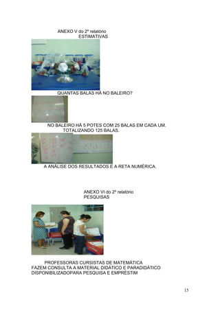 ANEXO V do 2º relatório
                 ESTIMATIVAS




         QUANTAS BALAS HÁ NO BALEIRO?




      NO BALEIRO HÁ 5 POTES COM 25 BALAS EM CADA UM.
            TOTALIZANDO 125 BALAS.




    A ANÁLISE DOS RESULTADOS E A RETA NUMÉRICA.




                    ANEXO VI do 2º relatório
                    PESQUISAS




     PROFESSORAS CURSISTAS DE MATEMÁTICA
FAZEM CONSULTA A MATERIAL DIDÁTICO E PARADIDÁTICO
DISPONIBILIZADOPARA PESQUISA E EMPRÉSTIM


                                                       15
 