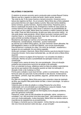 RELATÓRIO 3º ENCONTRO

O relatório do terceiro encontro será o produzido pela cursista Raquel Cristina
Marcon que fez o registro no diário de bordo .Assim sendo, teremos:
“Na noite do dia 15 de março tivemos o terceiro encontro .Iniciamos com a
leitura dos registros da Rosi , foi um encanto. Maria Silvia deu a ficha cadastral
para preenchermos com alguns dados e pronto. Mas eram tantos detalhes,
tantos números, quanta memória...ficamos todos tontos. Passamos para a
leitura e explicação da pauta do dia. Entregamos a tarefa de casa (essas do
começo fizemos com alegria ).Sem forçar a natureza e as possibilidades de
como cada um faz a lição, Maria Silvia nos orientou a melhor maneira de fazê-
las, então. Pode ser feita livremente, do jeito que cada uma achar melhor , só
não pode deixar nada pendente .Afinal, deixar acumular é sempre pior!O que
importa é fazer e, na medida do possível, fazer bem. Vai ter até um quadro
para controlar as tarefas entregues, hein!.
Recebemos até elogio por sermos uma turma tão diferenciada.
Professoras, coordenadoras, itinerantes...quanta mulherada!
As oficinas que a Maria Silvia aplicou, de suas memórias vieram afloradas. Na
EM Magdalena Lébeis e na EM dom Mathias, com turmas diversificadas.
Para fecharmos o conteúdo do vídeo “Um amor de confusão”, recebemos o
tangram do ovo quebrado, foi uma ótima sugestão.
Ainda sem começar o fascículo, Maria Silvia orientou que já era dezoito horas e
cinquenta minutos. Como essa mulherada fala...eu não sei como a Maria Silvia
aquenta!
Iniciamos a leitura na página 20 do fascículo 1:os conceitos de adição e
subtração. Atentou-se para a possibilidade da operação inversa e sua
contribuição .
A colega Laura, acerca do tema, fez uma socialização : Uma só situação
problema que proporciona raciocínio da adição e da subtração.
Com um exemplo na lousa, refletimos sobre os fatos da adição e aprendemos
que temos que explorar três situações quando se tratar de subtração: A
situação inicial, a de mudança e a final.
Fomos para a adição e suas duas formas : juntar e e acrescentar. Vimos uma
forma de cada vez para todo mundo entender e não decorar. Evidenciamos
dois fatores : primeiro ,fugir dos padrões, segundo , jamais deixar de fazer as
correções.
Por falar em correções, Maria Silvia parou para comentar a tese de mestrado
da filha, que orgulho! Não podia deixar de falar, a área é psicologia , foi sobre a
metacognição.
Voltamos para os fatos da adição e a colega Rosana fez uma ótima
colaboração com uma atividade que exemplificava o assunto tratado. Tudo
muito bem feito, foi supercobiçado e até fotografado!.
Fomos alertadas sobre a seleção de informações,numa situação problema,
para não gerarmos confusões .
Passamos, então, para as três situações da subtração: retirar, comparar e
completar ( vixi, não encontrei rima para essa frase , não!).estudamos uma a
uma com muita explicação, muitos exemplos; Maria Silvia nos alertou sobre a
importância de respeitarmos os procedimentos .
Aí chegou o momento que eu mais esperei : minha mãe fez uma socialização,
não via a hora de escrever sobre ela aqui...ai que emoção!

                                                                                16
 