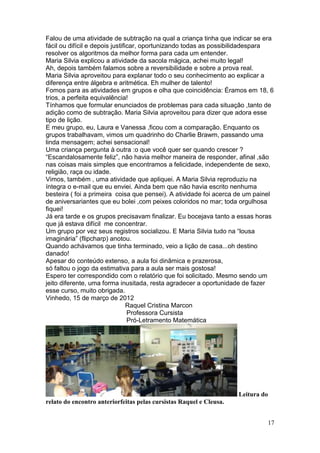 Falou de uma atividade de subtração na qual a criança tinha que indicar se era
fácil ou difícil e depois justificar, oportunizando todas as possibilidadespara
resolver os algoritmos da melhor forma para cada um entender.
Maria Silvia explicou a atividade da sacola mágica, achei muito legal!
Ah, depois também falamos sobre a reversibilidade e sobre a prova real.
Maria Silvia aproveitou para explanar todo o seu conhecimento ao explicar a
diferença entre álgebra e aritmética. Eh mulher de talento!
Fomos para as atividades em grupos e olha que coincidência: Éramos em 18, 6
trios, a perfeita equivalência!
Tínhamos que formular enunciados de problemas para cada situação ,tanto de
adição como de subtração. Maria Silvia aproveitou para dizer que adora esse
tipo de lição.
E meu grupo, eu, Laura e Vanessa ,ficou com a comparação. Enquanto os
grupos trabalhavam, vimos um quadrinho do Charlie Brawm, passando uma
linda mensagem; achei sensacional!
Uma criança pergunta à outra :o que você quer ser quando crescer ?
“Escandalosamente feliz”, não havia melhor maneira de responder, afinal ,são
nas coisas mais simples que encontramos a felicidade, independente de sexo,
religião, raça ou idade.
Vimos, também , uma atividade que apliquei. A Maria Silvia reproduziu na
íntegra o e-mail que eu enviei. Ainda bem que não havia escrito nenhuma
besteira ( foi a primeira coisa que pensei). A atividade foi acerca de um painel
de aniversariantes que eu bolei ,com peixes coloridos no mar; toda orgulhosa
fiquei!
Já era tarde e os grupos precisavam finalizar. Eu bocejava tanto a essas horas
que já estava difícil me concentrar.
Um grupo por vez seus registros socializou. E Maria Silvia tudo na “lousa
imaginária” (flipcharp) anotou.
Quando achávamos que tinha terminado, veio a lição de casa...oh destino
danado!
Apesar do conteúdo extenso, a aula foi dinâmica e prazerosa,
só faltou o jogo da estimativa para a aula ser mais gostosa!
Espero ter correspondido com o relatório que foi solicitado. Mesmo sendo um
jeito diferente, uma forma inusitada, resta agradecer a oportunidade de fazer
esse curso, muito obrigada.
Vinhedo, 15 de março de 2012
                                 Raquel Cristina Marcon
                                 Professora Cursista
                                 Pró-Letramento Matemática




                                                                     Leitura do
relato do encontro anteriorfeitas pelas cursistas Raquel e Cleusa.


                                                                              17
 