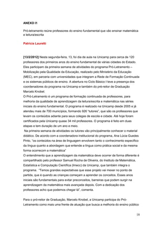 ANEXO I1

Pró-letramento reúne professores do ensino fundamental que vão ensinar matemática
e leitura/escrita

Patrícia Lauretti



[13/2/2012] Nesta segunda-feira, 13, foi dia de aula na Unicamp para cerca de 120
professores dos primeiros anos do ensino fundamental de várias cidades do Estado.
Eles participam da primeira semana de atividades do programa Pró-Letramento –
Mobilização pela Qualidade da Educação, realizado pelo Ministério da Educação
(MEC), em parceria com universidades que integram a Rede de Formação Continuada
e os sistemas públicos de ensino. A abertura no Ciclo Básico I teve a presença dos
coordenadores do programa na Unicamp e também do pré-reitor de Graduação
Marcelo Knobel.
O Pró-Letramento é um programa de formação continuada de professores, para
melhoria da qualidade de aprendizagem da leitura/escrita e matemática nas séries
iniciais do ensino fundamental. O programa é realizado na Unicamp desde 2005 e já
atendeu mais de 700 municípios, formando 926 “tutores”, que são os professores que
levam os conteúdos adiante para seus colegas de escola e cidade. Até hoje foram
certificados pela Unicamp quase 34 mil professores. O programa é feito em duas
etapas e tem duração de um ano e meio.
Na primeira semana de atividades os tutores vão principalmente conhecer o material
didático. De acordo com a coordenadora institucional do programa, Ana Lúcia Guedes
Pinto, “os conteúdos na área de linguagem envolvem tanto o conhecimento específico
da língua quanto a abordagem que entende a língua como prática social e da mesma
forma ocorrecom a matemática”
O entendimento que a aprendizagem da matemática deve ocorrer de forma diferente é
compartilhado pelo professor Samuel Rocha de Oliveira, do Instituto de Matemática,
Estatística e Computação Científica (Imecc) da Unicamp, que também integra o
programa. “Temos grandes expectativas que esse projeto vai mexer no ponto de
partida, que é quando as crianças começam a aprender os conceitos. Esses anos
iniciais são fundamentais para evitar preconceitos, barreiras que podem surgir na
aprendizagem da matemática mais avançada depois. Com a dedicação dos
professores acho que podemos chegar lá”, comenta.


Para o pró-reitor de Graduação, Marcelo Knobel, a Unicamp participa do Pró-
Letramento como mais uma frente de atuação que busca a melhoria do ensino público


                                                                                     18
 