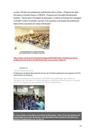 no país. Ele falou aos professores participantes sobre o Paais – Programa de Ação
Afirmativa e Inclusão Social e o PROFIS - Programa de Formação Interdisciplinar
Superior. “Temos aqui a Faculdade de Educação, o Instituto de Estudos da Linguagem
e também o Imecc envolvidos, que são muito atuantes na formação dos professores.
Dessa forma buscamos dar nossa contribuição”.




http://www.unicamp.br/unicamp/divulgacao/2012/02/14/pro-letramento-reune-
professores-do-ensino-fundamental-que-vao-ensinar-matemat



       ANEXO I 2
 22 de Fevereiro de 2012
Professores da Rede Municipal de Ensino de Vinhedo participam de programa de Pró-
Letramento na Unicamp
Docentes participaram das primeiras atividades da qualificação, que enfoca as
disciplinas de matemática e língua portuguesa; professores disseminarão o conteúdo
junto aos profissionais que lecionam no ensino fundamental I




O vice-prefeito e secretário municipal de Educação, Jaime Cruz, faz abertura da
capacitação junto aos diretores e coordenadores das escolas municipais dos
ensinos fundamental I e II, no dia 14


                                                                                    19
 