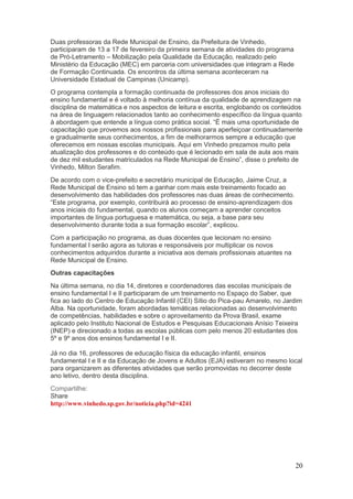 Duas professoras da Rede Municipal de Ensino, da Prefeitura de Vinhedo,
participaram de 13 a 17 de fevereiro da primeira semana de atividades do programa
de Pró-Letramento – Mobilização pela Qualidade da Educação, realizado pelo
Ministério da Educação (MEC) em parceria com universidades que integram a Rede
de Formação Continuada. Os encontros da última semana aconteceram na
Universidade Estadual de Campinas (Unicamp).
O programa contempla a formação continuada de professores dos anos iniciais do
ensino fundamental e é voltado à melhoria contínua da qualidade de aprendizagem na
disciplina de matemática e nos aspectos de leitura e escrita, englobando os conteúdos
na área de linguagem relacionados tanto ao conhecimento específico da língua quanto
à abordagem que entende a língua como prática social. “É mais uma oportunidade de
capacitação que provemos aos nossos profissionais para aperfeiçoar continuadamente
e gradualmente seus conhecimentos, a fim de melhorarmos sempre a educação que
oferecemos em nossas escolas municipais. Aqui em Vinhedo prezamos muito pela
atualização dos professores e do conteúdo que é lecionado em sala de aula aos mais
de dez mil estudantes matriculados na Rede Municipal de Ensino”, disse o prefeito de
Vinhedo, Milton Serafim.
De acordo com o vice-prefeito e secretário municipal de Educação, Jaime Cruz, a
Rede Municipal de Ensino só tem a ganhar com mais este treinamento focado ao
desenvolvimento das habilidades dos professores nas duas áreas de conhecimento.
“Este programa, por exemplo, contribuirá ao processo de ensino-aprendizagem dos
anos iniciais do fundamental, quando os alunos começam a aprender conceitos
importantes de língua portuguesa e matemática, ou seja, a base para seu
desenvolvimento durante toda a sua formação escolar”, explicou.
Com a participação no programa, as duas docentes que lecionam no ensino
fundamental I serão agora as tutoras e responsáveis por multiplicar os novos
conhecimentos adquiridos durante a iniciativa aos demais profissionais atuantes na
Rede Municipal de Ensino.
Outras capacitações
Na última semana, no dia 14, diretores e coordenadores das escolas municipais de
ensino fundamental I e II participaram de um treinamento no Espaço do Saber, que
fica ao lado do Centro de Educação Infantil (CEI) Sítio do Pica-pau Amarelo, no Jardim
Alba. Na oportunidade, foram abordadas temáticas relacionadas ao desenvolvimento
de competências, habilidades e sobre o aproveitamento da Prova Brasil, exame
aplicado pelo Instituto Nacional de Estudos e Pesquisas Educacionais Anísio Teixeira
(INEP) e direcionado a todas as escolas públicas com pelo menos 20 estudantes dos
5º e 9º anos dos ensinos fundamental I e II.

Já no dia 16, professores de educação física da educação infantil, ensinos
fundamental I e II e da Educação de Jovens e Adultos (EJA) estiveram no mesmo local
para organizarem as diferentes atividades que serão promovidas no decorrer deste
ano letivo, dentro desta disciplina.
Compartilhe:
Share
http://www.vinhedo.sp.gov.br/noticia.php?id=4241




                                                                                     20
 