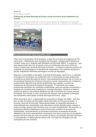 Anexo I3
05 de Março de 2012
Professores da Rede Municipal de Ensino iniciam encontros de pró-letramento em
Vinhedo
Atividade será desenvolvida até o fim de agosto dentro do Programa de Formação
Continuada de Professores dos Anos Iniciais do Ensino Fundamental, da Prefeitura de
Vinhedo




Encontro promovido nesta terça-feira, dia 6

Teve início na terça-feira, 28 de fevereiro, a série de encontros do programa de Pró-
Letramento – Mobilização pela Qualidade da Educação, adotado pela Prefeitura de
Vinhedo neste ano e realizado pelo Ministério da Educação (MEC). O programa – que
será desenvolvido até o fim de agosto junto aos professores dos anos iniciais do
ensino fundamental I da Rede Municipal de Ensino – é voltado à melhoria contínua da
qualidade de aprendizagem na disciplina de matemática e nos aspectos de leitura e
escrita, englobando diferentes abordagens na área de linguagem.
Segundo o vice-prefeito e secretário municipal de Educação, Jaime Cruz, o conteúdo
do programa é ministrado aos professores com a contribuição de duas professoras
formadoras da Rede Municipal de Ensino. Elas atualmente participam de um curso na
Universidade Estadual de Campinas (Unicamp) e serão responsáveis por multiplicar o
conhecimento adquirido aos demais profissionais que integram o quadro de
professores da Secretaria Municipal de Educação. “É importante que nossos
profissionais participem de constantes qualificações, para que possam incrementar e
atualizar seu conhecimento acadêmico e, consequentemente, contribuir à melhora
gradual do ensino e das práticas didáticas que são ministradas em nossas escolas
municipais. Sem dúvida, é mais uma forma de oferecer mais qualidade à educação
dos estudantes matriculados na Rede Municipal de Ensino”, disse.
Nesta terça-feira, dia 6, a capacitação foi promovida no Espaço do Saber – que fica
bem ao lado do Centro de Educação Infantil (CEI) Sítio do Pica-pau Amarelo – e
envolveu cerca de 20 docentes. Nesta oportunidade, os presentes abordaram a
sistematização das capacidades mais relevantes a serem atingidas pelas crianças e
jovens ao longo de seus três primeiros anos no ensino fundamental I. No encontro, os
professores também trabalharam novas formas para contribuir ao processo de
alfabetização, compreendendo os processos envolvidos na aquisição da escrita
alfabética e de outras características necessárias aos alunos, para que os estudantes
possam dominar cada vez mais os campos da leitura, da produção de textos escritos e
a compreensão e a elaboração de textos orais, com base em situações que são
corriqueiras em seu cotidiano.



                                                                                   21
 