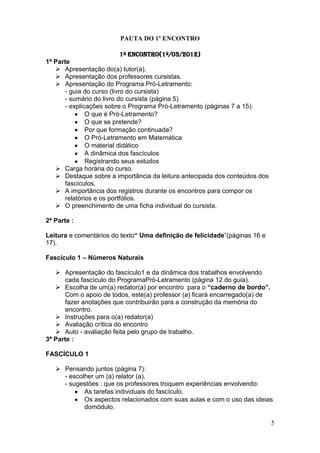 PAUTA DO 1º ENCONTRO

                            1º Encontro(1º/03/2012)
1ª Parte
    Apresentação do(a) tutor(a).
    Apresentação dos professores cursistas.
    Apresentação do Programa Pró-Letramento:
       - guia do curso (livro do cursista)
       - sumário do livro do cursista (página 5)
       - explicações sobre o Programa Pró-Letramento (páginas 7 a 15):
               O que é Pró-Letramento?
               O que se pretende?
               Por que formação continuada?
               O Pró-Letramento em Matemática
               O material didático
               A dinâmica dos fascículos
               Registrando seus estudos
    Carga horária do curso.
    Destaque sobre a importância da leitura antecipada dos conteúdos dos
       fascículos.
    A importância dos registros durante os encontros para compor os
       relatórios e os portfólios.
    O preenchimento de uma ficha individual do cursista.

2ª Parte :

Leitura e comentários do texto“ Uma definição de felicidade”(páginas 16 e
17).

Fascículo 1 – Números Naturais

    Apresentação do fascículo1 e da dinâmica dos trabalhos envolvendo
       cada fascículo do ProgramaPró-Letramento (página 12 do guia).
    Escolha de um(a) redator(a) por encontro para o “caderno de bordo”.
       Com o apoio de todos, este(a) professor (a) ficará encarregado(a) de
       fazer anotações que contribuirão para a construção da memória do
       encontro.
    Instruções para o(a) redator(a)
    Avaliação crítica do encontro
    Auto - avaliação feita pelo grupo de trabalho.
3ª Parte :

FASCÍCULO 1

    Pensando juntos (página 7):
     - escolher um (a) relator (a).
     - sugestões : que os professores troquem experiências envolvendo:
            As tarefas individuais do fascículo.
            Os aspectos relacionados com suas aulas e com o uso das ideias
            domódulo.

                                                                              5
 