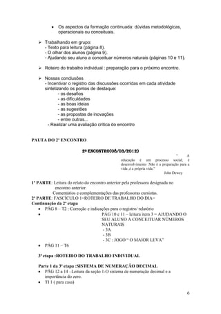 Os aspectos da formação continuada: dúvidas metodológicas,
             operacionais ou conceituais.

    Trabalhando em grupo:
     - Texto para leitura (página 8).
     - O olhar dos alunos (página 9).
     - Ajudando seu aluno a conceituar números naturais (páginas 10 e 11).

    Roteiro do trabalho individual : preparação para o próximo encontro.

    Nossas conclusões
     - Incentivar o registro das discussões ocorridas em cada atividade
     sintetizando os pontos de destaque:
             - os desafios
             - as dificuldades
             - as boas ideias
             - as sugestões
             - as propostas de inovações
             - entre outras...
       - Realizar uma avaliação crítica do encontro


PAUTA DO 2º ENCONTRO

                         2º Encontro(08/03/2012)
                                                                                “     A
                                              educação é um processo social, é
                                              desenvolvimento .Não é a preparação para a
                                              vida ,é a própria vida.”
                                                                        John Dewey

1ª PARTE: Leitura do relato do encontro anterior pela professora designada no
           encontro anterior.
          Comentários e complementações das professoras cursistas.
2ª PARTE: FASCÍCULO 1=ROTEIRO DE TRABALHO DO DIA=
Continuação da 2ª etapa
      PÁG 8 – T2 : Correção e indicações para o registro/ relatório
                                     PÁG 10 e 11 – leitura item 3 = AJUDANDO O
                                     SEU ALUNO A CONCEITUAR NÚMEROS
                                     NATURAIS
                                      - 3A
                                      - 3B
                                      - 3C : JOGO “ O MAIOR LEVA”
      PÁG 11 – T6

   3ª etapa :ROTEIRO DO TRABALHO INDIVIDUAL

   Parte 1 da 3ª etapa :SISTEMA DE NUMERAÇÃO DECIMAL
      PÁG 12 a 14 –Leitura da seção 1-O sistema de numeração decimal e a
      importância do zero.
      TI 1 ( para casa)

                                                                                      6
 