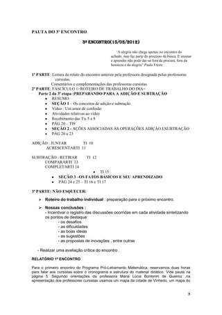 PAUTA DO 3º ENCONTRO

                             3º Encontro(15/03/2012)

                                                  „A alegria não chega apenas no encontro do
                                              achado, mas faz parte do processo da busca. E ensinar
                                              e aprender não pode dar-se fora da procura, fora da
                                              boniteza e da alegria”.Paulo Freire

1ª PARTE: Leitura do relato do encontro anterior pela professora designada pelas professoras
             cursistas.
           Comentários e complementações das professoras cursistas.
2ª PARTE: FASCÍCULO 1=ROTEIRO DE TRABALHO DO DIA=
    Parte 2 da 3ª etapa :PREPARANDO PARA A ADIÇÃO E SUBTRAÇÃO
            RESUMO
            SEÇÃO 1 – Os conceitos de adição e subtração
            Vídeo : Um amor de confusão
            Atividades relativas ao vídeo
            Recebimento das Tis 5 a 8
            PÁG 20 – TI9
            SEÇÃO 2 - AÇÕES ASSOCIADAS ÀS OPERAÇÕES ADIÇÃO ESUBTRAÇÃO
            PÁG 20 a 23

ADIÇÃO : JUNTAR      TI 10
      ACRESCENTARTI 11

SUBTRAÇÃO : RETIRAR            TI 12
     COMPARARTI 13
     COMPLETARTI 14
                                      TI 15
               SEÇÃO 3 –OS FATOS BÁSICOS E SEU APRENDIZADO
               PÁG 24 e 25 – TI 16 e TI 17

3ª PARTE: NÃO ESQUECER:
    Roteiro do trabalho individual : preparação para o próximo encontro.
    Nossas conclusões :
     - Incentivar o registro das discussões ocorridas em cada atividade sintetizando
     os pontos de destaque:
            - os desafios
            - as dificuldades
            - as boas ideias
            - as sugestões
            - as propostas de inovações , entre outras

   - Realizar uma avaliação crítica do encontro .

RELATÓRIO 1º ENCONTRO

Para o primeiro encontro do Programa Pró-Letramento Matemática, reservamos duas horas
para falar aos cursistas sobre o cronograma e estrutura do material didático. Vide pauta na
página 5 .Seguindo orientações da professora Maria Lúcia Bontorim de Queiroz ,na
apresentação dos professores cursistas usamos um mapa da cidade de Vinhedo, um mapa do


                                                                                                8
 