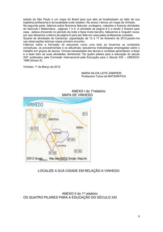estado de São Paulo e um mapa do Brasil para que eles se localizassem ao falar de sua
trajetória profissional e da localidade onde residem. No anexo I temos um mapa de Vinhedo.
Na segunda parte ,falamos sobre Números Naturais ,contagens, coleções e fizemos atividades
do fascículo I Matemática , páginas 7 e 9. A atividade da página 8 e a tarefa 2 ficaram para
casa . estava chovendo no período da noite e fazia muito barulho, falávamos e ninguém ouvia,
por isso deixamos a leitura da página 8 para ser feita em casa pelas professoras cursistas.
Quanto às atividades de Campinas ,capacitação de 13 a 17 de fevereiro de 2012,pautei-me
nas observações teóricas nesse primeiro encontro.
Falamos sobre a formação do educando como uma todo ao focarmos os conteúdos
conceituais, os procedimentais e os atitudinais; estudamos metodologias empregadas sobre o
trabalho em grupos de alunos. Vimosa necessidade dos alunos e cursistas aprenderem a fazer
e a fazer bem as suas atividades, lembrando “Os quatro pilares para a educação do século
XXI“ publicados pela Comissão Internacional pela Educação para o Século XXI – UNESCO-
1996 (Anexo II).

Vinhedo, 1º de Março de 2012.

                                             MARIA SILVIA LEITE ZAMPIERI
                                             Professora Tutora de MATEMÁTICA




                                    ANEXO I do 1ºrelatório
                                MAPA DE VINHEDO




           LOCALIZE A SUA CIDADE EM RELAÇÃO A VINHEDO.




                    ANEXO II do 1º relatório
OS QUATRO PILARES PARA A EDUCAÇÃO DO SÉCULO XXI




                                                                                          9
 