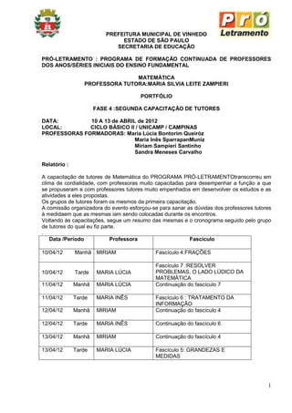 PREFEITURA MUNICIPAL DE VINHEDO
                               ESTADO DE SÃO PAULO
                             SECRETARIA DE EDUCAÇÃO

PRÓ-LETRAMENTO : PROGRAMA DE FORMAÇÃO CONTINUADA DE PROFESSORES
DOS ANOS/SÉRIES INICIAIS DO ENSINO FUNDAMENTAL

                                MATEMÁTICA
                 PROFESSORA TUTORA:MARIA SILVIA LEITE ZAMPIERI

                                       PORTFÓLIO

                      FASE 4 :SEGUNDA CAPACITAÇÃO DE TUTORES

DATA:         10 A 13 de ABRIL de 2012
LOCAL:        CICLO BÁSICO II / UNICAMP / CAMPINAS
PROFESSORAS FORMADORAS: Maria Lúcia Bontorim Queiróz
                              Maria Inês SparrapanMuniz
                              Miriam Sampieri Santinho
                              Sandra Meneses Carvalho

Relatório :

A capacitação de tutores de Matemática do PROGRAMA PRÓ-LETRAMENTOtranscorreu em
clima de cordialidade, com professoras muito capacitadas para desempenhar a função a que
se propuseram e com professores tutores muito empenhados em desenvolver os estudos e as
atividades a eles propostas.
Os grupos de tutores foram os mesmos da primeira capacitação.
A comissão organizadora do evento esforçou-se para sanar as dúvidas dos professores tutores
à medidaem que as mesmas iam sendo colocadas durante os encontros.
Voltando às capacitações, segue um resumo das mesmas e o cronograma seguido pelo grupo
de tutores do qual eu fiz parte.
.
    Data /Período            Professora                   Fascículo

10/04/12      Manhã MIRIAM                   Fascículo 4:FRAÇÕES

                                             Fascículo 7 :RESOLVER
10/04/12      Tarde    MARIA LÚCIA           PROBLEMAS, O LADO LÚDICO DA
                                             MATEMÁTICA
11/04/12      Manhã    MARIA LÚCIA           Continuação do fascículo 7

11/04/12      Tarde    MARIA INÊS            Fascículo 6 : TRATAMENTO DA
                                             INFORMAÇÃO
12/04/12      Manhã    MIRIAM                Continuação do fascículo 4

12/04/12      Tarde    MARIA INÊS            Continuação do fascículo 6

13/04/12      Manhã    MIRIAM                Continuação do fascículo 4

13/04/12      Tarde    MARIA LÚCIA           Fascículo 5: GRANDEZAS E
                                             MEDIDAS




                                                                                         1
 