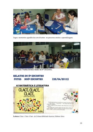 Jogos: momentos agradáveise envolventes no processo ensino e aprendizagem.




A cursista Thalita lendoo relato do 6º encontro.


Relatos do 8º encontro
FOTOS DO8º Encontro                                     (26/04/2012)

    a) Matemática e literatura




Leitura :Clact...Clact..Clact...de Liliana &Michele Iacocca; Editora Ática


                                                                             10
 