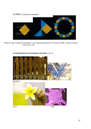D) Vídeo: A dança dos quadrados




Slides do vídeo“A dança dos quadrados” wmv (disponibilizado por TV Escola em 1996) : Focaliza a relação
                          entre parte e todo .




            D) GEOMETRIA NO COTIDIANO( Figuras 1 a 7 )




            Fig1Fig 2




            Fig 3                                                Fig4




                                                                                                          12
 