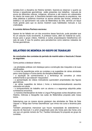 escalas.Com a disciplina de História também, fazendo-os observar o quanto as
formas e sequências geométricas estão presentes nos trabalhos manuais de
povos de diferentes culturas :indígenas, africanos e até mesmo em artesanatos
do interior de nosso país .A Geometria também está presente na arquitetura, nas
artes plásticas e podemos incentivar os alunos através das formas, simetrias e
estética a se aproximarem nas aulas de Matemática da Arte, abrindo um leque
muito grande para que os alunos mostrem suas habilidades manuais e sua
criatividade.

A cursista Adriana Pacheco escreveu:

Apesar de ter faltado em um dos encontros desse fascículo, pude perceber que
foi um assunto muito envolvente. A professor tutora, além do material do curso,
trouxe para o grupo vídeos, histórias e outras propostaspara trabalharmos em
sala de aula. E isso foi positivo para percebermos como estamos rodeados de
formas geométricas.



Relatório de memória do grupo de trabalho

As conclusões das cursistas do período da manhã sobre o fascículo 3 foram
as seguintes:

Como pontos a destacar citamos:

- as atividades práticas com destaque para a construção das maquetes e de suas
planificações.
- a troca de experiências entre as cursistas e as sugestões de várias atividades
para o eixo Espaço e Forma dentro da disciplina Matemática.
- a aquisição de conhecimentos e a lembrança de conceitos já vistos
anteriormente e que estavam “esquecidos”.
- a apresentação de vídeos motivadores querevelam propriedades das figuras
geométricas.
- as várias sugestões de leitura ( livros e textos)contextualizando assuntos
colocados em pauta.
- o enriquecimento do trabalho com os alunos e a segurança adquirida pelas
cursistasnos encontros.
- a maneira interdisciplinar de tratar a Língua Portuguesae outras disciplinas como
História, Ciências e Geografia nas aulas de Matemática proposta pela nossa
tutora.

Salientamos que os nossos alunos gostaram das atividades da “Bota de Sete
Léguas” e “Bingo das Formas Geométricas” que vimos nos curso e levamos para
eles.
Também precisamos mencionar que houve necessidade de estendermos o
assunto do fascículo 3 a priori programado para oito horas para dez horas uma
vez que um grande número de Tis ( Tarefas Individuais) foi proposto ao grupo de
cursistas.



                                                                                14
 