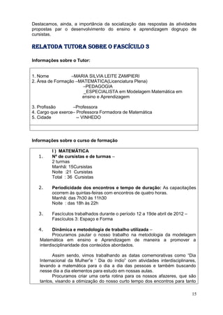 Destacamos, ainda, a importância da socialização das respostas às atividades
propostas par o desenvolvimento do ensino e aprendizagem dogrupo de
cursistas.

RELATOda tutora sobre o fascículo 3

Informações sobre o Tutor:


1. Nome           –MARIA SILVIA LEITE ZAMPIERI
2. Área de Formação –MATEMÁTICA(Licenciatura Plena)
                       –PEDAGOGIA
                       _ESPECIALISTA em Modelagem Matemática em
                      ensino e Aprendizagem

3. Profissão       –Professora
4. Cargo que exerce– Professora Formadora de Matemática
5. Cidade            -- VINHEDO




Informações sobre o curso de formação

         I ) MATEMÁTICA
   1.    Nº de cursistas e de turmas –
         2 turmas
         Manhã: 15Cursistas
         Noite :21 Cursistas
         Total : 36 Cursistas

   2.    Periodicidade dos encontros e tempo de duração: As capacitações
         ocorrem às quintas-feiras com encontros de quatro horas.
         Manhã: das 7h30 às 11h30
         Noite : das 18h às 22h

   3.    Fascículos trabalhados durante o período 12 a 19de abril de 2012 –
         Fascículos 3: Espaço e Forma

   4.     Dinâmica e metodologia de trabalho utilizada –
          Procuramos pautar o nosso trabalho na metodologia da modelagem
   Matemática em ensino e Aprendizagem de maneira a promover a
   interdisciplinaridade dos conteúdos abordados.

         Assim sendo, vimos trabalhando as datas comemorativas como “Dia
   Internacional da Mulher”e „ Dia do índio” com atividades interdisciplinares,
   levando a matemática para o dia a dia das pessoas e também buscando
   nesse dia a dia elementos para estudo em nossas aulas.
         Procuramos criar uma certa rotina para os nossos afazeres, que são
   tantos, visando a otimização do nosso curto tempo dos encontros para tanto

                                                                              15
 