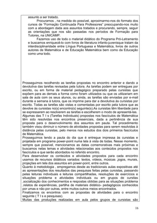assunto a ser tratado.
          Procuramos , na medida do possível, aproximarmo-nos do formato dos
   cursos de “Formação Continuada Para Professores” preocupando-nos muito
   com a abordagem dada aos assuntos tratados e procurando, sempre, seguir
   as orientações que nos são passadas nos períodos de Formação para
   Tutores, na UNICAMP.
          Fazemos uso de todo o material didático do Programa Pró-Letramento
   e buscamos enriquecê-lo com livros de literatura infanto-juvenisque tratam da
   interdisciplinaridade entre Língua Portuguesa e Matemática, livros de outros
   autores de Matemática e de Educação Matemática bem como da Educação
   como uma todo.




Prosseguimos recolhendo as tarefas propostas no encontro anterior e dando a
devolutiva das tarefas revisadas pela tutora. As tarefas podem ser entregues por
escrito, ou em forma de material pedagógico preparado pelas cursistas que
expõem para as demais a forma como foram utilizados ou que os utilizariam em
sala de aula com os seus alunos, ou ainda, as tarefas são enviadas por e-mail
durante a semana à tutora, que os imprime para dar a devolutiva às cursistas por
escrito. Todas as tarefas são vistas e comentadas por escrito pela tutora que as
devolve às cursistas no(s) encontro(s) seguinte(s).As cursistas têm liberdade para
se expressarem ao resolverem as tarefas e escolherem o modo de apresentá-las.
Algumas das T I s (Tarefas Individuais) propostas nos fascículos de Matemática
têm sido resolvidas nos encontros presenciais, dada a pertinência de sua
proposta para o desenvolvimento dos assuntos em pauta. Tal procedimento
também visou diminuir o número de atividades propostas para serem resolvidas à
distância pelas cursistas, pelo menos nos estudos dos dois primeiros fascículos
de Matemática.
Prosseguimos lendo a pauta do dia que é entregue impressa às cursistas e
projetada em programa power-point numa tela à vista de todas. Nesse momento,
sempre que possível, mencionamos as datas comemorativas mais próximas e
buscamos nelas temas e atividades relacionadas aos conteúdos propostos nos
fascículos e que serão abordados no referido encontro.
Para desenvolver os conteúdos e atividades propostos para cada encontro
usamos de recursos didáticos variados: textos, vídeos, músicas ,jogos, murais,
projeções em tela dos assuntos em power-point, entre outros.
Quanto à metodologia , empregamos desde as tradicionais aulas expositivas até
as apresentações dos resultados das pesquisas feitas pelas cursistas, passando
pelas leituras individuais e leituras compartilhadas, resoluções de exercícios e
situações problema e atividades individuais ou em grupos de cursitas
,socialização dos conhecimentos e respostas obtidas para as situações problema
,relatos de experiências, partilha de materiais didático- pedagógicos conhecidos
por umas e não por outras, entre muitos outros meios encontrados.
Finalizamos os encontros com as propostas de atividades para o encontro
seguinte ( T I s e pesquisas).
Muitas das produções realizadas em aula pelos grupos de cursistas são

                                                                               16
 