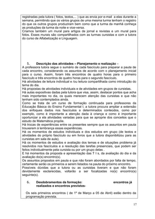 registradas pela tutora ( fotos, textos,... ) que as envia por e-mail a elas durante a
semana, permitindo que os vários grupos de uma mesma turma tenham o registro
do que os outros grupos produziram bem como que a turma da manhã conheça
as produções da turma da noite e vice-versa.
Criamos também um mural para artigos de jornal e revistas e um mural para
fotos. Esses murais são compartilhados com as turmas cursistas e com a tutora
do curso de Alfabetização e Linguagem.




    5.      Descrição das atividades – Planejamento e realização –
A professora tutora segue o sumário de cada fascículo para preparar a pauta de
cada encontro, considerando os assuntos de acordo com o planejamento inicial
para o curso. Assim, foram três encontros de quatro horas para o primeiro
fascículo e três encontros de quatro horas para o segundo fascículo.
Há atividades de leitura individual e /ou leitura compartilhada como introdução do
tema do dia.
Há propostas de atividades individuais e de atividades em grupos de cursistas.
Há aulas expositivas dadas pela tutora que visa, assim, destacar pontos que acha
mais importantes no dia, os quais merecem atenção das cursistas e que não
tenham sido contemplados ainda.
Como se trata de um curso de formação continuada para professores da
Educação Básica do Ensino Fundamental I, a tutora procura ampliar a extensão
dos enfoques dados nos fascículos a determinados conteúdos, como por
exemplo, como é importante a atenção dada à criança e como é importante
oportunizar a ela atividades variadas para que se aproprie dos conceitos que o
estudo de Matemática propõe.
Há trocas de experiências entre os presentes sempre que os assuntos em pauta
trouxerem à lembrança essas experiências.
Há os momentos de estudos individuais e dos estudos em grupo (de textos e
atividades do próprio fascículo ou em livros que a tutora disponibilizou para as
cursistas em sala de aula).
Há os momentos de estudos e avaliação dos temas e de situações problema já
resolvidos nos fascículos e a resolução das tarefas presenciais, que podem ser
feitos individualmente pela cursista ou por um grupo delas .
E há momentos da proposta e apresentação das T I s, da avaliação do dia e da
avaliação do(s) encontro(s).
Os assuntos propostos em pauta e que não foram abordados por falta de tempo,
certamente serão os primeiros a serem listados na pauta do próximo encontro.
Possíveis dúvidas que a tutora ou as cursistas tiveram e que não foram
devidamente esclarecidas, voltarão a ser focalizadas no(s) encontro(s)
seguinte(s).

   6.     Desdobramentos da formação:                               encontros já
          realizados e encontros previstos-

  Os seis primeiros encontros ( de 1º de Março a 05 de Abril) estão dentro da
  programação prevista.

                                                                                   17
 