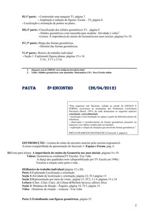 II) 1ª parte: - Construindo uma maquete T1, página 7.
                          - Ampliação e redução de figuras- Escala – T2, página 8.
            - Localização e orientação de pontos no plano.

            III) 2ª parte:- Classificação dos sólidos geométricos T3 , página 9.
                           - Sólidos geométricos com massinha para modelar .Atividade e vídeo2.
                           -Leitura :A importância do ensino da Geometria nos anos iniciais ,páginas 9 e 10.

            IV) 3ª parte:-Bingo das formas geométricas.
                          - Dominó das formas geométricas.

            V) 4ª parte:- Roteiro do trabalho individual
            - Seção 1. Explorando figuras planas, páginas 15 e 16.
                           T I 6 , T I 7 e T I 8.


                1.   blogspot.com.br/2008/04 /arte-indigena-brasileira.html
                2.   Vídeo :Sólidos geométricos com massinha. Matemática é D+. Nova Escola online




            pauta                   8º Encontro                             (26/04/2012)



                                                        “Para organizar este fascículo, voltado ao estudo de ESPAÇO E
                                                        FORMA, recorremos às orientações dos Parâmetros Curriculares
                                                        Nacionais (Brasil, 1997), de onde destacamos os seguintes aspectos
                                                        conceituais e procedimentais:
                                                        - localização e movimentação no espaço a partir de diferentes pontos de
                                                        referência;
                                                        - observação e reconhecimento de formas geométricas presentes na
                                                        natureza e nos objetos criados pelo ser humano;
                                                        - exploração e criação de situações que envolvam formas geométricas.”

                                                        PRÓ-LETRAMENTO MATEMÁTICA Fascículo 3, página 6.



            I)INTRODUÇÃO: - Leitura do relato do encontro anterior pela cursista responsável.
            -Leitura compartilhada da apresentação do fascículo 3 :Espaço e Forma ,pág. 6.
            .
II)Texto para leitura: A importância do ensino da Geometria nos anos iniciais ,páginas 9 e 10.
                 Vídeos: Geometria no cotidiano(TV Escola)- You Tube
                          A dança dos quadrados.wmv (disponibilizado por TV Escola em 1996) :
                          Focaliza a relação entre parte e todo .

            III)Roteiro do trabalho individual (página 12 a 20).
            Parte 1:Explorando Localização e orientação
            Seção 1:Atividade de localização e orientação, página 12; TI 1,página 13.
            Seção 2:Representação por meio de vistas , página 13 ;TI 2, 3 e 4 ,páginas 13 e 14.
            Leitura :Clact...Clact..Clact...de Liliana &Michele Iacocca; editora Ática
            Seção 3: Mudança de direção –Ângulos ,página 14; TI 5, página 15.
            Vídeo :Simetrias de rotação – rosáceas –You Tube


            Parte 2:Trabalhando com figuras geométricas ,página 15.

                                                                                                                             2
 