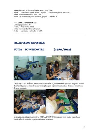 Vídeo:Simetria axila ou reflexão .wmv. You Tube
Seção 1 : Explorando figuras planas , páginas 15 e 16 e correção das Tis 6,7 e 8.
Vídeo:Simetria na natureza. You Tube
Seção 2: Reflexão de figuras: simetria , página 17 ;TI s9 e 10.


IV)TAREFAS INDIVIDUAIS:
Leitura páginas 19 e 20
Seção 3 : Paralelismo ;TI 11
Vídeo (música) : Paralelas (Belchior)
Seção 4 : Geometria e arte ; Tis 12 e 13.
_________________________________________________________________________




RELATOSDOS ENCONTROS

FOTOS           DO7º Encontro                           (19/04/2012)




19 de abril : Dia do Índio. O encontro sobre ESPAÇO e FORMA traz uma pequena mostra
da arte indígena no Brasile as cursistas planejam a primeira atividade do dia: a construção
de uma maquete.




Inspiradas na data comemorativa (O DIA DO ÍNDIO) iniciam, com muito capricho, a
construção da maquete representativa de uma taba.


                                                                                          3
 