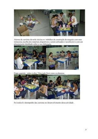 Aturma de cursistas da noite iniciou os trabalhos de construção da maquete com uma
minuciosa escolha dos materiais disponíveis a serem utilizados ( recicláveis) e com um
planejamento detalhado sobre a sua elaboração.




Etapa seguinte : mãos à obra ! Para tudo ficar como se planejou.




Foi notável o deempenho das cursistas no desenvolvimento dessa atividade .




                                                                                         5
 