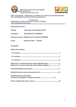 PREFEITURA MUNICIPAL DE VINHEDO
          ESTADO DE SÃO PAULO
                SECRETARIA DE EDUCAÇÃO

PRÓ-LETRAMENTO : PROGRAMA DE FORMAÇÃO CONTINUADA DE PROFESSORES
DOS ANOS/SÉRIES INICIAIS DO ENSINO FUNDAMENTAL

                             MATEMÁTICA
PROFESSORA TUTORA:MARIA SILVIA LEITE ZAMPIERI
mariasilviazampieri@yahoo.com.br

PORTFÓLIO FASE 7

Período:                       24 de maio a 04 de junho de 2012

Fascículo 4 :                  GRANDEZAS E MEDIDAS

Professora Tutora: MARIA SILVIA LEITE ZAMPIERI

Local:                         Espaço do Saber – Vinhedo –


SUMÁRIO

Pautas dos encontros

- 12º encontro ..................................................................................................... 2

- 13º encontro ......................................................................................................3

- 14º encontro.......................................................................................................4

Relato do 12º encontro feito pela cursista Elisabete Mara ............................4
Relato do 13º encontro feito pela cursista Gláucia Michele............................7

Fotos deatividades do fascículo 5 ...................................................................9

Relatório da tutora sobre os fascículos 3,4 e5 ................................................13

Desdobramentos da formação:
encontros já realizados e encontros previstos....................................15

Outras considerações sobre o curso.................................................................16




                                                                                                                         1
 