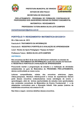 1
PREFEITURA MUNICIPAL DE VINHEDO
ESTADO DE SÃO PAULO
SECRETARIA DE EDUCAÇÃO
PRÓ-LETRAMENTO : PROGRAMA DE FORMAÇÃO CONTINUADA DE
PROFESSORES DOS ANOS/SÉRIES INICIAIS DO ENSINO FUNDAMENTAL
MATEMÁTICA / REVEZAMENTO
PROFESSORA TUTORA:MARIA SILVIA LEITE ZAMPIERI
mariasilviazampieri@yahoo.com.br
PORTFÓLIO 7= REVEZAMENTO= MATEMÁTICA=2012/2013=
09 a 16de maio de 2013
Fascículo 6: TRATAMENTO DA INFORMAÇÃO
Fascículo 8: REGISTRO E PORTFÓLIO E AVALIAÇÃO DE APRENDIZAGEM
Local : Núcleo de Apoio Pedagógico “Espaço do Saber”
Professora Tutora : MARIA SILVIA LEITE ZAMPIERI
HISTÓRICO:
Nos encontros de 09 E 16 de maio de 2013 foram realizados os estudos do
fascículo5: TRATAMENTO DA INFORMAÇÃO e parte dos estudos do fascículo
8: REGISTRO E PORTFÓLIO E AVALIAÇÃO DE APRENDIZAGEM
Procurando manter a programação de estudos e a realização de atividades
estabelecidas no guia de Matemática do PROGRAMA PRÓ-LETRAMENTO,
demos continuidade ao nosso curso.
Leituras compartilhadas, relatos dos encontros anteriores, jogos,
vídeos,pesquisas, literatura infanto-juvenil e trocas de experiências fizeram
parte desses encontros ondeestudamos novas estratégias de ensino e
aprendizagem, além de termos oportunidades de estudos mais aprofundados
dos conteúdos conceituais da Matemática do Ensino Fundamental I e de
adaptações curriculares para a Educação Infantil. Vide pautas (roteiros de
trabalhodos encontros) nos anexos II e III.
Nas fotos a seguir, veremos detalhes desses encontros.
 