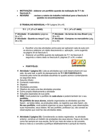 13
MOTIVAÇÃO : elaborar um portfólio quando da realização da TI 1 do
fascículo 5 .
REVISÃO :revisar o roteiro do trabalho individual para o fascículo 5
(pedido no encontroanterior)
O TRABALHO INDIVIDUAL = TI 1,página 34 a 45.
TI 1 ( 1º, 2º e 3º ANO) TI 1 ( 4º e 5º ANO)
1ª Atividade : O calendário (páginas
34 a 37)
2ª Atividade : Quanto eu meço? (pág
38 e 39)
1ª Atividade : As terras do meu Brasil (pág
39 a 43)
2ª Atividade : Compras no mercadinho (pág
43 a 45)
Escolher uma das atividades acima para ser aplicarem sala de aula com
os alunos e elaborar um relato descrevendo a aplicação , como sugerido
na página 34 do fascículo 5.
Elaborar um portfólio quando da realização da TI 1 do fascículo 5
seguindo o roteiro dado no fascículo 8, páginas 21 a 24, a saber:
PORTFÓLIO:
 Atividade 1 (página 23): Liste as atividades que você desenvolverá em sua
sala de aula real, a partir do planejamento da TI 1 DO FASCÍCULO 5,
iniciando pelo nome da atividade escolhida no quadro acima e contemplando
os seguintes itens:
 Assunto (título)
 Conteúdo matemático
 Objetivo
 Atividades previstas
 Objetivo de cada uma das atividades previstas
 Como propôs didaticamente a atividade
 Soluções esperadas de sua parte.
 OBS: Você poderá ter o portfólio de cada aluno e poderá também ter o seu
portfólio.
No portfólio de seus alunos, estarão organizadas as atividades que eles
fazem , as lições deles, as produções deles, os registros que eles fazem, etc.
No seu portfólio, você poderá organizar os seus registros, suas observações,
suas impressões, seus relatos. No seu portfólio, professor (a), vão constar as
observações que você faz das atividades deles.
 Atividade 2 (página 23): Considerando os dados registrados na atividade
anterior, construa um boletim de anotações dos seus alunos. Faça-o de modo
como faz sempre em sua escola. Se for por meio de notas ou de conceito,
lance a nota ou o conceito e justifique detalhadamente o porquê da mesma.
 