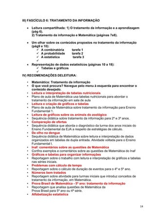 14
III) FASCÍCULO 6: TRATAMENTO DA INFORMAÇÃO
Leitura compartilhada: 1) O tratamento da informação e a aprendizagem
(pág 6).
2) Tratamento da informação e Matemática (páginas 7e8).
Um olhar sobre os conteúdos propostos no tratamento da informação
(pág9 e 10):
 A combinatória tarefa 1
 A probabilidade tarefa 2
 A estatística tarefa 3

Representação de dados estatísticos (páginas 10 a 18):
 Tabelas e gráficos

IV) RECOMENDAÇÕES DELEITURA:
• Matemática: Tratamento da informação
• O que você procura? Navegue pelo menu à esquerda para encontrar o
conteúdo desejado.
• Leitura e interpretação de tabelas nutricionais
• Plano de aula de Matemática usa tabelas nutricionais para abordar o
tratamento da informação em sala de aula
• Leitura e criação de gráficos e tabelas
• Plano de aula de Matemática sobre tratamento da informação para Ensino
Fundamental 1.
• Leitura de gráficos sobre os animais do zoológico
• Sequência didática sobre tratamento da informação para 2º e 3º anos.
• Comparação de ofertas
• Sequência didática que aborda o diagnóstico da turma dos anos iniciais do
Ensino Fundamental da EJA a respeito de estratégias de cálculo.
• De olho na dengue
• Sequência didática de Matemática sobre leitura e interpretação de dados
organizados em tabelas de dupla entrada. Atividade voltada para o Ensino
Fundamental I.
• Inaf: comentários sobre as questões de Matemática
• Confira exemplos e comentários sobre as questões de Matemática do Inaf
• Gráficos e tabelas para organizar informações
• Reportagem sobre o trabalho com leitura e interpretação de gráficos e tabelas
nas séries iniciais.
• Problemas com cálculo de tempo
• Reportagem sobre o cálculo de duração de eventos para o 4º e 5º ano.
• Números bem tratados
• Reportagem sobre atividade para turmas iniciais que introduz conceitos de
tratamento da informação, em Matemática.
• Prova Brasil de Matemática - 5º ano: tratamento da informação
• Reportagem que analisa questões de Matemática da
Prova Brasil para 5º ano ou 4ª série.
• Alfabetização estatística
 