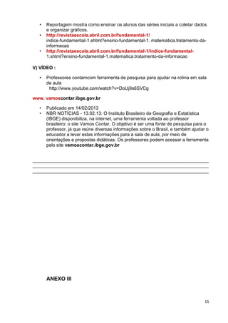 15
• Reportagem mostra como ensinar os alunos das séries iniciais a coletar dados
e organizar gráficos.
• http://revistaescola.abril.com.br/fundamental-1/
indice-fundamental-1.shtml?ensino-fundamental-1. matematica.tratamento-da-
informacao
• http://revistaescola.abril.com.br/fundamental-1/indice-fundamental-
1.shtml?ensino-fundamental-1.matematica.tratamento-da-informacao
V) VÍDEO :
• Professores contamcom ferramenta de pesquisa para ajudar na rotina em sala
de aula
http://www.youtube.com/watch?v=DoUj9s6SVCg
www. vamoscontar.ibge.gov.br
• Publicado em 14/02/2013
• NBR NOTÍCIAS - 13.02.13: O Instituto Brasileiro de Geografia e Estatística
(IBGE) disponibiliza, na internet, uma ferramenta voltada ao professor
brasileiro: o site Vamos Contar. O objetivo é ser uma fonte de pesquisa para o
professor, já que reúne diversas informações sobre o Brasil, e também ajudar o
educador a levar estas informações para a sala de aula, por meio de
orientações e propostas didáticas. Os professores podem acessar a ferramenta
pelo site vamoscontar.ibge.gov.br
_____________________________________________________________________
_____________________________________________________________________
_____________________________________________________________________
ANEXO III
 
