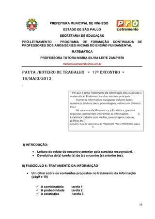 16
PREFEITURA MUNICIPAL DE VINHEDO
ESTADO DE SÃO PAULO
SECRETARIA DE EDUCAÇÃO
PRÓ-LETRAMENTO : PROGRAMA DE FORMAÇÃO CONTINUADA DE
PROFESSORES DOS ANOS/SÉRIES INICIAIS DO ENSINO FUNDAMENTAL
MATEMÁTICA
PROFESSORA TUTORA:MARIA SILVIA LEITE ZAMPIERI
mariasilviazampieri@yahoo.com.br
pauta /roteiro de trabalho = 17º ENCONTRO =
16/maio/2013
“
“ Por que o tema Tratamento da Informação está associado à
matemática? Podemos citar dois motivos principais:
· Inúmeras informações divulgadas incluem dados
numéricos (índices,taxas, porcentagens, valores em dinheiro
etc.);
· Há um ramo da Matemática, a Estatística, que visa
organizar, apresentare interpretar as informações. A
Estatística trabalha com médias, percentagens, tabelas,
gráficos etc.”
Fascículo 6, Guia de Matemática do PROGRAMA PRÓ-LETRAMENTO, página
6.
I) INTRODUÇÃO:
Leitura do relato do encontro anterior pela cursista responsável.
Devolutiva da(s) tarefa (s) do (s) encontro (s) anterior (es).
II) FASCÍCULO 6: TRATAMENTO DA INFORMAÇÃO
Um olhar sobre os conteúdos propostos no tratamento da informação
(pág9 e 10)
 A combinatória tarefa 1
 A probabilidade tarefa 2
 A estatística tarefa 3
 