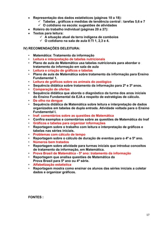 17
Representação dos dados estatísticos (páginas 10 a 18):
 Tabelas , gráficos e medidas de tendência central : tarefas 5,6 e 7
 O cotidiano na escola: sugestões de atividades
Roteiro do trabalho individual (páginas 20 a 27):
Textos para leitura:
 A situação atual da terra indígena de comboios
 O cotidiano na sala de aula II:TI 1, 2,3 e 4.
IV) RECOMENDAÇÕES DELEITURA:
• Matemática: Tratamento da informação
• Leitura e interpretação de tabelas nutricionais
• Plano de aula de Matemática usa tabelas nutricionais para abordar o
tratamento da informação em sala de aula
• Leitura e criação de gráficos e tabelas
• Plano de aula de Matemática sobre tratamento da informação para Ensino
Fundamental 1.
• Leitura de gráficos sobre os animais do zoológico
• Sequência didática sobre tratamento da informação para 2º e 3º anos.
• Comparação de ofertas
• Sequência didática que aborda o diagnóstico da turma dos anos iniciais
do Ensino Fundamental da EJA a respeito de estratégias de cálculo.
• De olho na dengue
• Sequência didática de Matemática sobre leitura e interpretação de dados
organizados em tabelas de dupla entrada. Atividade voltada para o Ensino
Fundamental I.
• Inaf: comentários sobre as questões de Matemática
• Confira exemplos e comentários sobre as questões de Matemática do Inaf
• Gráficos e tabelas para organizar informações
• Reportagem sobre o trabalho com leitura e interpretação de gráficos e
tabelas nas séries iniciais.
• Problemas com cálculo de tempo
• Reportagem sobre o cálculo de duração de eventos para o 4º e 5º ano.
• Números bem tratados
• Reportagem sobre atividade para turmas iniciais que introduz conceitos
de tratamento da informação, em Matemática.
• Prova Brasil de Matemática - 5º ano: tratamento da informação
• Reportagem que analisa questões de Matemática da
Prova Brasil para 5º ano ou 4ª série.
• Alfabetização estatística
• Reportagem mostra como ensinar os alunos das séries iniciais a coletar
dados e organizar gráficos.
FONTES :
 