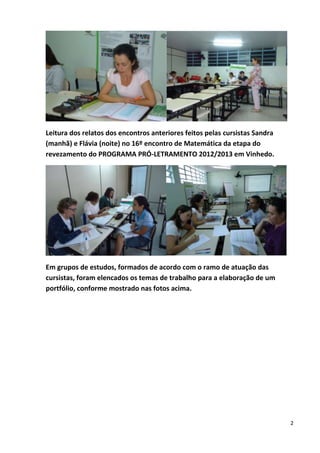 2
Leitura dos relatos dos encontros anteriores feitos pelas cursistas Sandra
(manhã) e Flávia (noite) no 16º encontro de Matemática da etapa do
revezamento do PROGRAMA PRÓ-LETRAMENTO 2012/2013 em Vinhedo.
Em grupos de estudos, formados de acordo com o ramo de atuação das
cursistas, foram elencados os temas de trabalho para a elaboração de um
portfólio, conforme mostrado nas fotos acima.
 