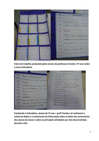 3
Fotos do trabalho produzido pelos alunos da professora Sandra= 3º ano=sobre
o tema Calendário.
Estudando o Calendário, alunos do 3º ano = profª Sandra= já realizaram a
coleta de dados e o tratamento da informação sobre as datas dos aniversários
dos alunos da classe e sobre as principais atividades por eles desenvolvidas
durante o dia.
 