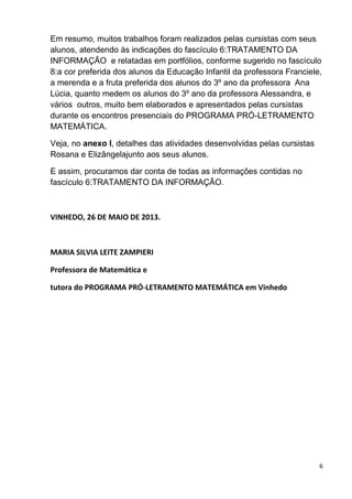 6
Em resumo, muitos trabalhos foram realizados pelas cursistas com seus
alunos, atendendo às indicações do fascículo 6:TRATAMENTO DA
INFORMAÇÃO e relatadas em portfólios, conforme sugerido no fascículo
8:a cor preferida dos alunos da Educação Infantil da professora Franciele,
a merenda e a fruta preferida dos alunos do 3º ano da professora Ana
Lúcia, quanto medem os alunos do 3º ano da professora Alessandra, e
vários outros, muito bem elaborados e apresentados pelas cursistas
durante os encontros presenciais do PROGRAMA PRÓ-LETRAMENTO
MATEMÁTICA.
Veja, no anexo I, detalhes das atividades desenvolvidas pelas cursistas
Rosana e Elizângelajunto aos seus alunos.
E assim, procuramos dar conta de todas as informações contidas no
fascículo 6:TRATAMENTO DA INFORMAÇÃO.
VINHEDO, 26 DE MAIO DE 2013.
MARIA SILVIA LEITE ZAMPIERI
Professora de Matemática e
tutora do PROGRAMA PRÓ-LETRAMENTO MATEMÁTICA em Vinhedo
 